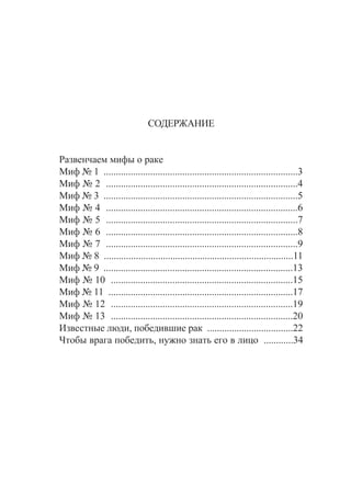 ÑÎÄÅÐÆÀÍÈÅ
Ðàçâåí÷àåì ìèôû î ðàêå
Ìèô ¹ 1 ...............................................................................3
Ìèô ¹ 2 ..............................................................................4
Ìèô ¹ 3 ...............................................................................5
Ìèô ¹ 4 ..............................................................................6
Ìèô ¹ 5 ..............................................................................7
Ìèô ¹ 6 ..............................................................................8
Ìèô ¹ 7 ..............................................................................9
Ìèô ¹ 8 .............................................................................11
Ìèô ¹ 9 .............................................................................13
Ìèô ¹ 10 ..........................................................................15
Ìèô ¹ 11 ...........................................................................17
Ìèô ¹ 12 ..........................................................................19
Ìèô ¹ 13 ..........................................................................20
Èçâåñòíûå ëþäè, ïîáåäèâøèå ðàê ...................................22
×òîáû âðàãà ïîáåäèòü, íóæíî çíàòü åãî â ëèöî ............34
 