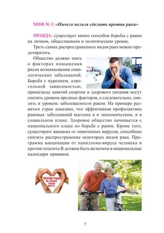 5
ÌÈÔ ¹ 3: «Íè÷åãî íåëüçÿ ñäåëàòü ïðîòèâ ðàêà»
ÏÐÀÂÄÀ: ñóùåñòâóåò ìíîãî ñïîñîáîâ áîðüáû ñ ðàêîì
íà ëè÷íîì, îáùåñòâåííîì è ïîëèòè÷åñêîì óðîâíå.
Òðåòü ñàìûõ ðàñïðîñòðàíåííûõ âèäîâ ðàêà ìîæíî ïðå-
äîòâðàòèòü.
Îáùåñòâî äîëæíî çíàòü
î ôàêòîðàõ ïîâûøåíèÿ
ðèñêà âîçíèêíîâåíèÿ îíêî-
ëîãè÷åñêèõ çàáîëåâàíèé.
Áîðüáà ñ êóðåíèåì, àëêî-
ãîëüíîé çàâèñèìîñòüþ,
ïðîïàãàíäà çàíÿòèé ñïîðòîì è çäîðîâîãî ïèòàíèÿ ìîãóò
ñíèçèòü óðîâåíü âðåäíûõ ôàêòîðîâ, à ñëåäîâàòåëüíî, ñíè-
çèòü è óðîâåíü çàáîëåâàåìîñòè ðàêîì. Íà ïðèìåðå ðàç-
âèòûõ ñòðàí äîêàçàíî, ÷òî ýôôåêòèâíàÿ ïðîôèëàêòèêà
ðàêîâûõ çàáîëåâàíèé âûãîäíà è â ýêîíîìè÷åñêîì, è â
ñîöèàëüíîì ïëàíå. Çäîðîâîå îáùåñòâî íà÷èíàåòñÿ ñ
íàöèîíàëüíîãî ïëàíà ïî áîðüáå ñ ðàêîì. Êðîìå òîãî,
ñóùåñòâóþò âàêöèíû îò îíêîãåííûõ âèðóñîâ, ñïîñîáíûå
ñíèçèòü ðàñïðîñòðàíåíèå íåêîòîðûõ âèäîâ ðàêà. Ïðî-
ãðàììà âàêöèíàöèè îò ïàïèëëîìà-âèðóñà ÷åëîâåêà è
ïðîòèâ ãåïàòèòà B äîëæíà áûòü âêëþ÷åíà â íàöèîíàëüíûå
êàëåíäàðè ïðèâèâîê.
 