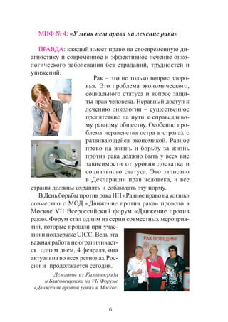 6
ÌÈÔ ¹ 4: «Ó ìåíÿ íåò ïðàâà íà ëå÷åíèå ðàêà»
ÏÐÀÂÄÀ: êàæäûé èìååò ïðàâî íà ñâîåâðåìåííóþ äè-
àãíîñòèêó è ñîâðåìåííîå è ýôôåêòèâíîå ëå÷åíèå îíêî-
ëîãè÷åñêîãî çàáîëåâàíèÿ áåç ñòðàäàíèé, òðóäíîñòåé è
óíèæåíèé.
Ðàê – ýòî íå òîëüêî âîïðîñ çäîðî-
âüÿ. Ýòî ïðîáëåìà ýêîíîìè÷åñêîãî,
ñîöèàëüíîãî ñòàòóñà è âîïðîñ çàùè-
òû ïðàâ ÷åëîâåêà. Íåðàâíûé äîñòóï ê
ëå÷åíèþ îíêîëîãèè – ñóùåñòâåííîå
ïðåïÿòñòâèå íà ïóòè ê ñïðàâåäëèâî-
ìó ðàâíîìó îáùåñòâó. Îñîáåííî ïðî-
áëåìà íåðàâåíñòâà îñòðà â ñòðàíàõ ñ
ðàçâèâàþùåéñÿ ýêîíîìèêîé. Ðàâíîå
ïðàâî íà æèçíü è áîðüáó çà æèçíü
ïðîòèâ ðàêà äîëæíî áûòü ó âñåõ âíå
çàâèñèìîñòè îò óðîâíÿ äîñòàòêà è
ñîöèàëüíîãî ñòàòóñà. Ýòî çàïèñàíî
â Äåêëàðàöèè ïðàâ ÷åëîâåêà, è âñå
ñòðàíû äîëæíû îõðàíÿòü è ñîáëþäàòü ýòó íîðìó.
Â Äåíü áîðüáû ïðîòèâ ðàêà ÍÏ «Ðàâíîå ïðàâî íà æèçíü»
ñîâìåñòíî ñ ÌÎÄ «Äâèæåíèå ïðîòèâ ðàêà» ïðîâåëî â
Ìîñêâå VII Âñåðîññèéñêèé ôîðóì «Äâèæåíèå ïðîòèâ
ðàêà». Ôîðóì ñòàë îäíèì èç ñåðèè ñîâìåñòíûõ ìåðîïðèÿ-
òèé, êîòîðûå ïðîøëè ïðè ó÷àñ-
òèè è ïîääåðæêå UICC. Âåäü ýòà
âàæíàÿ ðàáîòà íå îãðàíè÷èâàåò-
ñÿ îäíèì äíåì, 4 ôåâðàëÿ, îíà
àêòóàëüíà âî âñåõ ðåãèîíàõ Ðîñ-
ñèè è ïðîäîëæàåòñÿ ñåãîäíÿ.
Äåëåãàòû èç Êàëèíèíãðàäà
è Áëàãîâåùåíñêà íà VII Ôîðóìå
«Äâèæåíèÿ ïðîòèâ ðàêà» â Ìîñêâå.
 