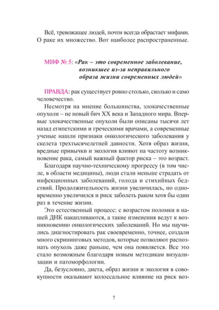 7
ÌÈÔ ¹ 5: «Ðàê – ýòî ñîâðåìåííîå çàáîëåâàíèå,
âîçíèêøåå èç-çà íåïðàâèëüíîãî
îáðàçà æèçíè ñîâðåìåííûõ ëþäåé»
ÏÐÀÂÄÀ: ðàê ñóùåñòâóåò ðîâíî ñòîëüêî, ñêîëüêî è ñàìî
÷åëîâå÷åñòâî.
Íåñìîòðÿ íà ìíåíèå áîëüøèíñòâà, çëîêà÷åñòâåííûå
îïóõîëè – íå íîâûé áè÷ XX âåêà è Çàïàäíîãî ìèðà. Âïåð-
âûå çëîêà÷åñòâåííûå îïóõîëè áûëè îïèñàíû òûñÿ÷è ëåò
íàçàä åãèïåòñêèìè è ãðå÷åñêèìè âðà÷àìè, à ñîâðåìåííûå
ó÷åíûå íàøëè ïðèçíàêè îíêîëîãè÷åñêîãî çàáîëåâàíèÿ ó
ñêåëåòà òðåõòûñÿ÷åëåòíåé äàâíîñòè. Õîòÿ îáðàç æèçíè,
âðåäíûå ïðèâû÷êè è ýêîëîãèÿ âëèÿþò íà ÷àñòîòó âîçíèê-
íîâåíèå ðàêà, ñàìûé âàæíûé ôàêòîð ðèñêà – ýòî âîçðàñò.
Áëàãîäàðÿ íàó÷íî-òåõíè÷åñêîìó ïðîãðåññó (â òîì ÷èñ-
ëå, â îáëàñòè ìåäèöèíû), ëþäè ñòàëè ìåíüøå ñòðàäàòü îò
èíôåêöèîííûõ çàáîëåâàíèé, ãîëîäà è ñòèõèéíûõ áåä-
ñòâèé. Ïðîäîëæèòåëüíîñòü æèçíè óâåëè÷èëàñü, íî îäíî-
âðåìåííî óâåëè÷èëñÿ è ðèñê çàáîëåòü ðàêîì õîòÿ áû îäèí
ðàç â òå÷åíèå æèçíè.
Ýòî åñòåñòâåííûé ïðîöåññ: ñ âîçðàñòîì ïîëîìêè â íà-
øåé ÄÍÊ íàêàïëèâàþòñÿ, à òàêèå èçìåíåíèÿ âåäóò ê âîç-
íèêíîâåíèþ îíêîëîãè÷åñêèõ çàáîëåâàíèé. Íî ìû íàó÷è-
ëèñü äèàãíîñòèðîâàòü ðàê ñâîåâðåìåííî, òî÷íåå, ñîçäàëè
ìíîãî ñêðèíèíãîâûõ ìåòîäîâ, êîòîðûå ïîçâîëÿþò ðàñïîç-
íàòü îïóõîëü äàæå ðàíüøå, ÷åì îíà ïîÿâëÿåòñÿ. Âñå ýòî
ñòàëî âîçìîæíûì áëàãîäàðÿ íîâûì ìåòîäèêàì âèçóàëè-
çàöèè è ïàòîìîðôîëîãèè.
Äà, áåçóñëîâíî, äèåòà, îáðàç æèçíè è ýêîëîãèÿ â ñîâî-
êóïíîñòè îêàçûâàþò êîëîññàëüíîå âëèÿíèå íà ðèñê âîç-
Âñ¸, òðåâîæàùåå ëþäåé, ïî÷òè âñåãäà îáðàñòàåò ìèôàìè.
Î ðàêå èõ ìíîæåñòâî. Âîò íàèáîëåå ðàñïðîñòðàíåííûå.
 