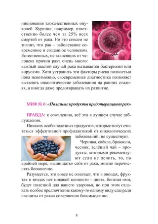 8
íèêíîâåíèÿ çëîêà÷åñòâåííûõ îïó-
õîëåé. Êóðåíèå, íàïðèìåð, îòâåò-
ñòâåííî áîëåå ÷åì çà 25% âñåõ
ñìåðòåé îò ðàêà. Íî ýòî ñîâñåì íå
çíà÷èò, ÷òî ðàê – çàáîëåâàíèå ñî-
âðåìåííîå è ñîçäàííîå ÷åëîâåêîì.
Åñòåñòâåííûõ, íå çàâèñÿùèõ îò ÷å-
ëîâåêà ïðè÷èí ðàêà î÷åíü ìíîãî:
êàæäûé øåñòîé ñëó÷àé ðàêà âûçûâàåòñÿ áàêòåðèÿìè èëè
âèðóñàìè. Õîòÿ óñòðàíèòü ýòè ôàêòîðû ðèñêà ïîëíîñòüþ
ïîêà íåâîçìîæíî, ñâîåâðåìåííàÿ äèàãíîñòèêà ïîçâîëÿåò
âûÿâëÿòü îíêîëîãè÷åñêèå çàáîëåâàíèÿ íà ðàííèõ ñòàäè-
ÿõ, à èíîãäà äàæå ïðåäîòâðàùàòü èõ ðàçâèòèå.
ÌÈÔ¹ 6:«Ïîëåçíûåïðîäóêòûïðåäîòâðàùàþòðàê»
ÏÐÀÂÄÀ: ê ñîæàëåíèþ, âñ¸ ýòî â ëó÷øåì ñëó÷àå çàá-
ëóæäåíèÿ.
Íèêàêèõ îñîáî ïîëåçíûõ ïðîäóêòîâ, êîòîðûå ìîãóò ñ÷è-
òàòüñÿ ýôôåêòèâíîé ïðîôèëàêòèêîé îò îíêîëîãè÷åñêèõ
çàáîëåâàíèé, íå ñóùåñòâóåò.
×åðíèêà, ñâ¸êëà, áðîêêîëè,
÷åñíîê, çåë¸íûé ÷àé – ïðî-
äóêòû, êîòîðûìè ðåêîìåíäó-
þò åñëè íå ëå÷èòü, òî, ïî
êðàéíåé ìåðå, «çàùèùàòü» ñåáÿ îò ðàêà, ìîæíî ïåðå÷èñ-
ëÿòü áåñêîíå÷íî.
Ðàçóìååòñÿ, ýòî âîâñå íå îçíà÷àåò, ÷òî â îâîùàõ, ôðóê-
òàõ è ÿãîäàõ íåò íèêàêîé öåííîñòè – äèåòà, áîãàòàÿ èìè,
áóäåò ïîëåçíîé äëÿ âàøåãî çäîðîâüÿ, íî ïðè ýòîì îòäà-
âàòü îñîáîå ïðåäïî÷òåíèå êàêîìó-òî îäíîìó âèäó åäû ðàäè
«çàùèòû îò ðàêà» ñîâåðøåííî áåññìûñëåííî.
 
