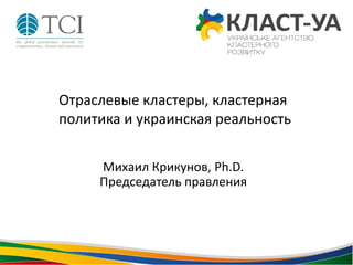 Михаил Крикунов, Ph.D.
Председатель правления
Отраслевые кластеры, кластерная
политика и украинская реальность
 