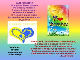 Привітний і світлий наш сонячний дім,
Як радісно й весело жити у нім.
Тут мамина пісня і усмішка тата.
В любові й добрі тут зростають малята.
Дзвінка наша пісня до сонечка лине:
«Мій сонячний дім — це моя Україна!»
А. Німенко
БАТЬКІВЩИНА
Моя рідна Батьківщина
Має назву Україна.
В мене й нація своя –
Українець в мами я.
Є у мене й рідна мова,
Де вкраїнське кожне слово.
О.Довгий
Учнівські
роботи,
виконані на
комп’ютері
 