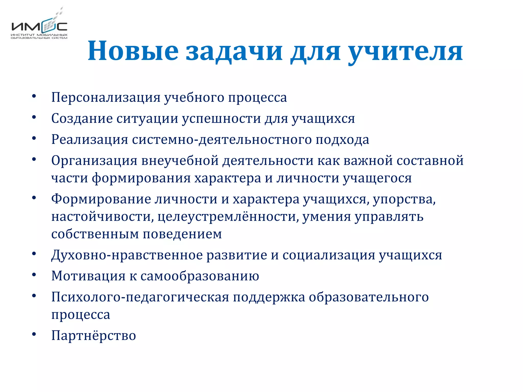 Новые задачи для учителя
• Персонализация учебного процесса
• Создание ситуации успешности для учащихся
• Реализация системно-деятельностного подхода
• Организация внеучебной деятельности как важной составной
части формирования характера и личности учащегося
• Формирование личности и характера учащихся, упорства,
настойчивости, целеустремлённости, умения управлять
собственным поведением
• Духовно-нравственное развитие и социализация учащихся
• Мотивация к самообразованию
• Психолого-педагогическая поддержка образовательного
процесса
• Партнёрство
 
