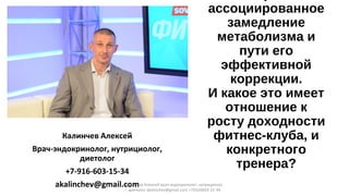 ассоциированное
замедление
метаболизма и
пути его
эффективной
коррекции.
И какое это имеет
отношение к
росту доходности
фитнес-клуба, и
конкретного
тренера?
Калинчев Алексей
Врач-эндокринолог, нутрициолог,
диетолог
+7-916-603-15-34
akalinchev@gmail.comКалинчев Алексей врач-эндокринолог, нутрициолог,
диетолог akalinchev@gmail.com +7(916)603-15-34
 