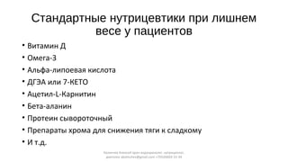 Стандартные нутрицевтики при лишнем
весе у пациентов
• Витамин Д
• Омега-3
• Альфа-липоевая кислота
• ДГЭА или 7-КЕТО
• Ацетил-L-Карнитин
• Бета-аланин
• Протеин сывороточный
• Препараты хрома для снижения тяги к сладкому
• И т.д.
Калинчев Алексей врач-эндокринолог, нутрициолог,
диетолог akalinchev@gmail.com +7(916)603-15-34
 