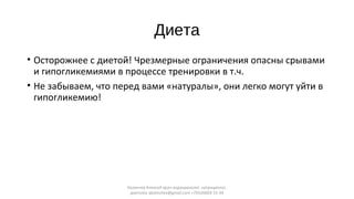 Диета
• Осторожнее с диетой! Чрезмерные ограничения опасны срывами
и гипогликемиями в процессе тренировки в т.ч.
• Не забываем, что перед вами «натуралы», они легко могут уйти в
гипогликемию!
Калинчев Алексей врач-эндокринолог, нутрициолог,
диетолог akalinchev@gmail.com +7(916)603-15-34
 
