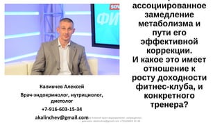 ассоциированное
замедление
метаболизма и
пути его
эффективной
коррекции.
И какое это имеет
отношение к
росту доходности
фитнес-клуба, и
конкретного
тренера?
Калинчев Алексей
Врач-эндокринолог, нутрициолог,
диетолог
+7-916-603-15-34
akalinchev@gmail.comКалинчев Алексей врач-эндокринолог, нутрициолог,
диетолог akalinchev@gmail.com +7(916)603-15-34
 