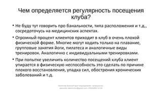 Чем определяется регулярность посещения
клуба?
• Не буду тут говорить про банальности, типа расположения и т.д.,
сосредоточусь на медицинских аспектах.
• Огромный процент клиентов приходит в клуб в очень плохой
физической форме. Многие могут ходить только на плавание,
групповые занятия йоги, пилатеса и аналогичные виды
тренировок. Аналогично с индивидуальными тренировками.
• При попытке увеличить количество посещений клуба клиент
упирается в физическую неспособность это сделать по причине
плохого восстановления, упадка сил, обострения хронических
заболеваний и т.д.
Калинчев Алексей врач-эндокринолог, нутрициолог,
диетолог akalinchev@gmail.com +7(916)603-15-34
 