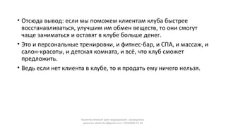 • Отсюда вывод: если мы поможем клиентам клуба быстрее
восстанавливаться, улучшим им обмен веществ, то они смогут
чаще заниматься и оставят в клубе больше денег.
• Это и персональные тренировки, и фитнес-бар, и СПА, и массаж, и
салон-красоты, и детская комната, и всё, что клуб сможет
предложить.
• Ведь если нет клиента в клубе, то и продать ему ничего нельзя.
Калинчев Алексей врач-эндокринолог, нутрициолог,
диетолог akalinchev@gmail.com +7(916)603-15-34
 