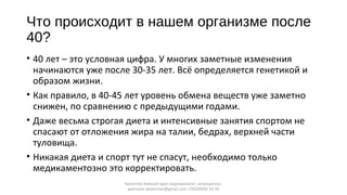 Что происходит в нашем организме после
40?
• 40 лет – это условная цифра. У многих заметные изменения
начинаются уже после 30-35 лет. Всё определяется генетикой и
образом жизни.
• Как правило, в 40-45 лет уровень обмена веществ уже заметно
снижен, по сравнению с предыдущими годами.
• Даже весьма строгая диета и интенсивные занятия спортом не
спасают от отложения жира на талии, бедрах, верхней части
туловища.
• Никакая диета и спорт тут не спасут, необходимо только
медикаментозно это корректировать.
Калинчев Алексей врач-эндокринолог, нутрициолог,
диетолог akalinchev@gmail.com +7(916)603-15-34
 