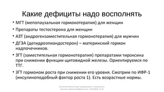 Какие дефициты надо восполнять
• МГТ (мепопаузальная гормонотерапия) для женщин
• Препараты тестостерона для женщин
• АЗТ (андрогензаместительная гормонотерапия) для мужчин
• ДГЭА (дегидроэпиандостерон) – материнский гормон
надпочечников.
• ЗГТ (заместительная гормонотерапия) препаратами тироксина
при снижении функции щитовидной железы. Ориентируемся по
ТТГ.
• ЗГТ гормоном роста при снижении его уровня. Смотрим по ИФР-1
(инсулиноподобный фактор роста 1). Есть возрастные нормы.
Калинчев Алексей врач-эндокринолог, нутрициолог,
диетолог akalinchev@gmail.com +7(916)603-15-34
 