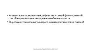 • Компенсация гормональных дефицитов – самый физиологичный
способ нормализации замедленного обмена веществ.
• Жиросжигатели назначать возрастным пациентам крайне опасно!
Калинчев Алексей врач-эндокринолог, нутрициолог,
диетолог akalinchev@gmail.com +7(916)603-15-34
 