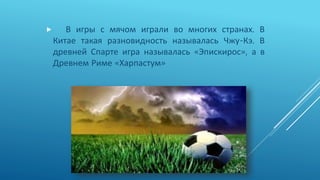  В игры с мячом играли во многих странах. В
Китае такая разновидность называлась Чжу-Кэ. В
древней Спарте игра называлась «Эпискирос», а в
Древнем Риме «Харпастум»
 