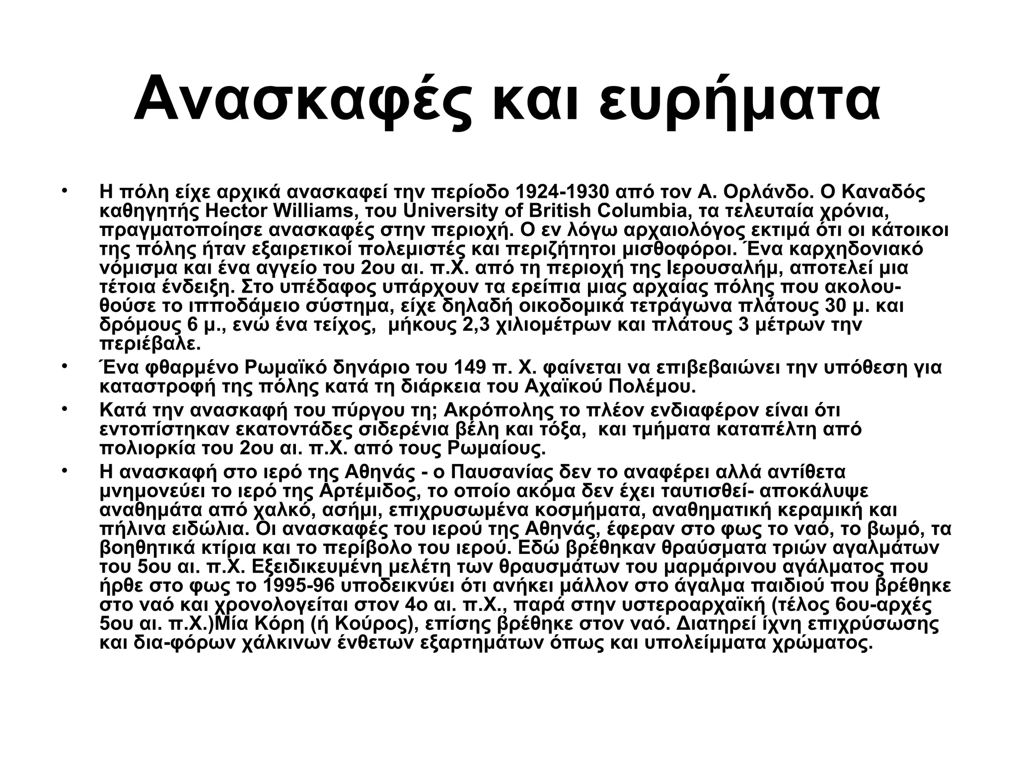 Ανασκαφές και ευρήματα
• Η πόλη είχε αρχικά ανασκαφεί την περίοδο 1924­1930 από τον Α. Ορλάνδο. Ο Καναδός
καθηγητής Hector Williams, του University of British Columbia, τα τελευταία χρόνια,
πραγματοποίησε ανασκαφές στην περιοχή. Ο εν λόγω αρχαιολόγος εκτιμά ότι οι κάτοικοι
της πόλης ήταν εξαιρετικοί πολεμιστές και περιζήτητοι μισθοφόροι. Ένα καρχηδονιακό
νόμισμα και ένα αγγείο του 2ου αι. π.Χ. από τη περιοχή της Ιερουσαλήμ, αποτελεί μια
τέτοια ένδειξη. Στο υπέδαφος υπάρχουν τα ερείπια μιας αρχαίας πόλης που ακολου­
θούσε το ιπποδάμειο σύστημα, είχε δηλαδή οικοδομικά τετράγωνα πλάτους 30 μ. και
δρόμους 6 μ., ενώ ένα τείχος, μήκους 2,3 χιλιομέτρων και πλάτους 3 μέτρων την
περιέβαλε.
• Ένα φθαρμένο Ρωμαϊκό δηνάριο του 149 π. Χ. φαίνεται να επιβεβαιώνει την υπόθεση για
καταστροφή της πόλης κατά τη διάρκεια του Αχαϊκού Πολέμου.
• Κατά την ανασκαφή του πύργου τη; Ακρόπολης το πλέον ενδιαφέρον είναι ότι
εντοπίστηκαν εκατοντάδες σιδερένια βέλη και τόξα, και τμήματα καταπέλτη από
πολιορκία του 2ου αι. π.Χ. από τους Ρωμαίους.
• Η ανασκαφή στο ιερό της Αθηνάς ­ ο Παυσανίας δεν το αναφέρει αλλά αντίθετα
μνημονεύει το ιερό της Αρτέμιδος, το οποίο ακόμα δεν έχει ταυτισθεί­ αποκάλυψε
αναθημάτα από χαλκό, ασήμι, επιχρυσωμένα κοσμήματα, αναθηματική κεραμική και
πήλινα ειδώλια. Οι ανασκαφές του ιερού της Αθηνάς, έφεραν στο φως το ναό, το βωμό, τα
βοηθητικά κτίρια και το περίβολο του ιερού. Εδώ βρέθηκαν θραύσματα τριών αγαλμάτων
του 5ου αι. π.Χ. Εξειδικευμένη μελέτη των θραυσμάτων του μαρμάρινου αγάλματος που
ήρθε στο φως το 1995­96 υποδεικνύει ότι ανήκει μάλλον στο άγαλμα παιδιού που βρέθηκε
στο ναό και χρονολογείται στον 4ο αι. π.Χ., παρά στην υστεροαρχαϊκή (τέλος 6ου­αρχές
5ου αι. π.Χ.)Μία Κόρη (ή Κούρος), επίσης βρέθηκε στον ναό. Διατηρεί ίχνη επιχρύσωσης
και δια­φόρων χάλκινων ένθετων εξαρτημάτων όπως και υπολείμματα χρώματος.
 