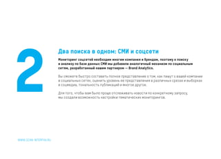 Два поиска в одном: СМИ и соцсети
Мониторинг соцсетей необходим многим компания и брендам, поэтому к поиску
и анализу по базе данных СМИ мы добавили аналогичный механизм по социальным
сетям, разработанный нашим партнером — Brand Analytics.
Вы сможете быстро составить полное представление о том, как пишут о вашей компании
в социальных сетях, оценить уровень ее представления в различных срезах и выборках
в соцмедиа, тональность публикаций и многое другое.
Для того, чтобы вам было проще отслеживать новости по конкретному запросу,
мы создали возможность настройки тематических мониторингов.
2
 