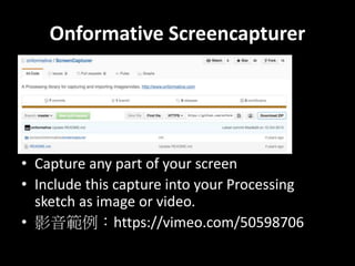 Onformative Screencapturer
? Capture any part of your screen
? Include this capture into your Processing
sketch as image or video.
? Ӱhttps://vimeo.com/50598706
 