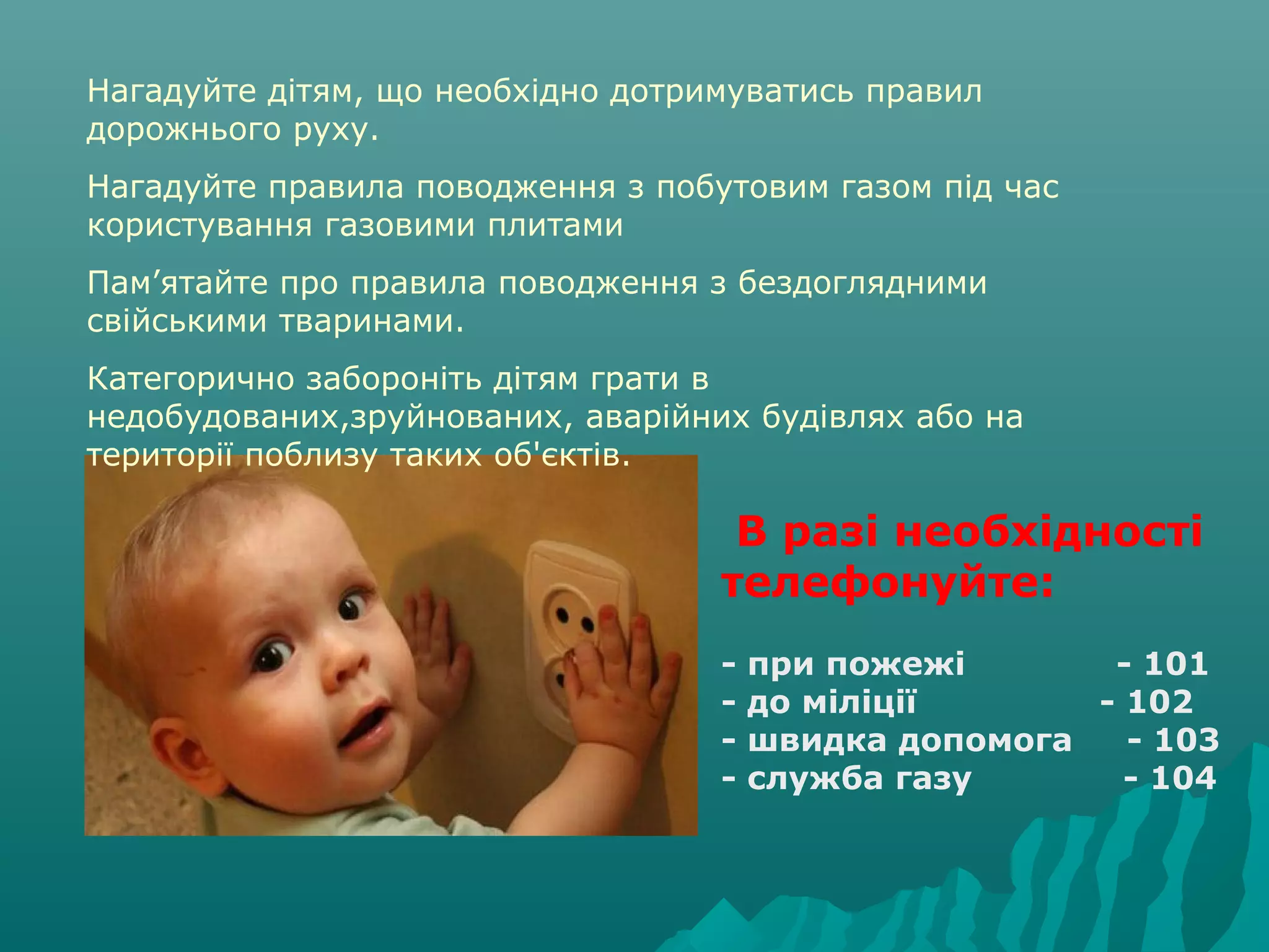 Нагадуйте дітям, що необхідно дотримуватись правил
дорожнього руху.
Нагадуйте правила поводження з побутовим газом під час
користування газовими плитами
Пам’ятайте про правила поводження з бездоглядними
свійськими тваринами.
Категорично забороніть дітям грати в
недобудованих,зруйнованих, аварійних будівлях або на
території поблизу таких об'єктів.
 В разі необхідності 
телефонуйте:
- при пожежі              - 101
- до міліції                 - 102
- швидка допомога     - 103
- служба газу              - 104
 
