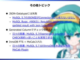 その他トピック
JSON-Datatypeには失敗
MySQL 5.7のJSON型がConnector/Jから使えないはなし-
MySQL Bugs: #80631: ResultSet.getString return
garbled result with json type data
-
Generated Columnでチェック制約⼊れた
⽇々の覚書: MySQL 5.7のgenerated columnでついに
CHECK制約っぽいことを実現できる
-
InnoDB FTS + MeCab⼊れた
⽇々の覚書: MySQL 5.7.6のInnoDB⽇本語全⽂検索
MeCab Plugin
-
9/26
 