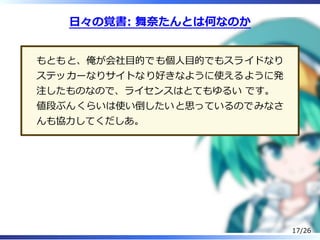 ⽇々の覚書: 舞奈たんとは何なのか
もともと、俺が会社目的でも個⼈目的でもスライドなり
ステッカーなりサイトなり好きなように使えるように発
注したものなので、ライセンスはとてもゆるい です。
値段ぶんくらいは使い倒したいと思っているのでみなさ
んも協⼒してくだしあ。
17/26
 