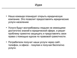 Идея
• Наша команда планирует открыть юридическую
компанию. Это позволит предоставлять юридические
услуги населению
• Услуги будут востребованы людьми не имеющими
,достаточно знаний в юридической сфере и решат
проблему грамотно защищать и представлять свои
.права с помощью курсов по правовой грамотности
• ,Потребители получат наши услуги через сайт
, –телефон в офисе покупая и получая бесплатно
услуги.
 