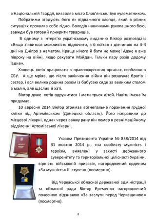 8
в Національній Гвардії, визволяв місто Слов'янськ. Був кулеметником.
Побратими згадують його як відважного хлопця, який в різних
ситуаціях проявляв себе гідно. Володів навичками рукопашного бою,
завжди був готовий прикрити товаришів.
В одному з інтерв’ю українському виданню Віктор розповідав:
«Якщо з’явиться можливість відпочити, я б поїхав з дівчиною на 3-4
дні на Дніпро з наметом. Краще нічого й бути не може! Адже я вже
півроку на війні, якщо рахувати Майдан. Тільки пару разів додому
їздив».
Хлопець хотів працювати в правоохоронних органах, особливо в
СБУ. А ще мріяв, що після закінчення війни він розшукає братів і
сестер, і вся велика родина разом із бабусею сяде за великим столом
в малій, але щасливій хаті.
Віктор дуже хотів одружитися і мати трьох дітей. Навіть імена їм
придумав.
10 вересня 2014 Віктор отримав вогнепальне поранення грудної
клітки під Артемівськом (Донецька область). Його направили до
місцевої лікарні, однак через важку рану він помер в реанімаційному
відділенні Артемівської лікарні.
Указом Президента України № 838/2014 від
31 жовтня 2014 р., «за особисту мужність і
героїзм, виявлені у захисті державного
суверенітету та територіальної цілісності України,
вірність військовій присязі», нагороджений орденом
«За мужність» III ступеня (посмертно).
Від Черкаської обласної державної адміністрації
та обласної ради Віктор Єременко нагороджений
почесною відзнакою «За заслуги перед Черкащиною»
(посмертно).
 