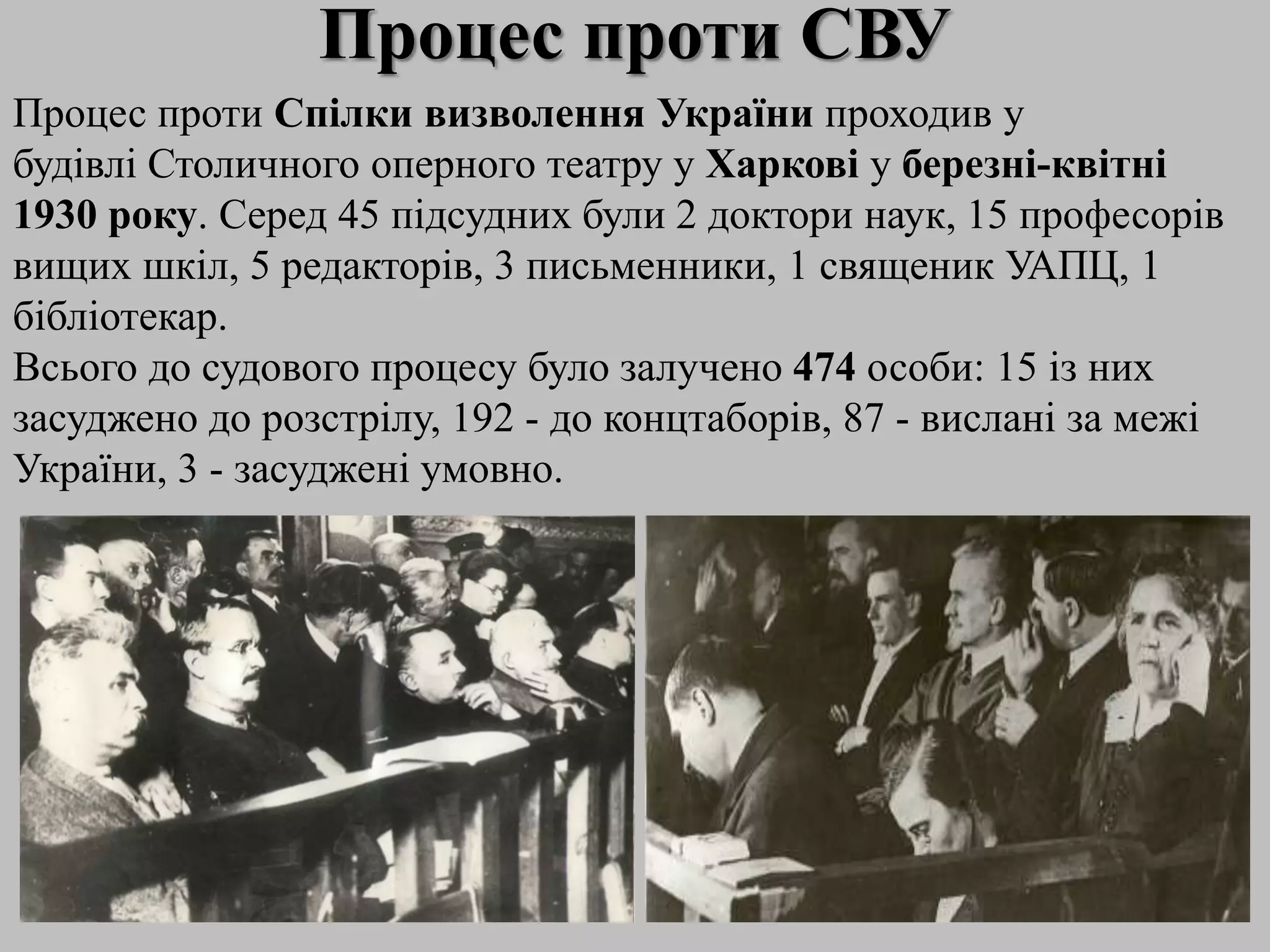 Процес проти СВУ
Процес проти Спілки визволення України проходив у
будівлі Столичного оперного театру у Харкові у березні-квітні
1930 року. Серед 45 підсудних були 2 доктори наук, 15 професорів
вищих шкіл, 5 редакторів, 3 письменники, 1 священик УАПЦ, 1
бібліотекар.
Всього до судового процесу було залучено 474 особи: 15 із них
засуджено до розстрілу, 192 - до концтаборів, 87 - вислані за межі
України, 3 - засуджені умовно.
 