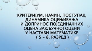 КРИТЕРИЈУМ, НАЧИН, ПОСТУПАК,
ДИНАМИКА ОЦЕЊИВАЊА
И ДОПРИНОС ПОЈЕДИНАЧНИХ
ОЦЕНА ЗАКЉУЧНОЈ ОЦЕНИ
У НАСТАВИ МАТЕМАТИКЕ
( 5 – 8. РАЗРЕД )
 