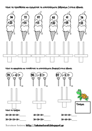 Κάνε τις προσθέσεις και σχημάτισε τα αποτελέσματα (άθροισμα ) στους άβακες.
Κάνε τις αφαιρέσεις και τοποθέτησε τα αποτελέσματα (διαφορά) στους άβακες.
Κάνε τις πράξεις:
20+20+10+10=______ 40+20+10=______ 50+10+10=_____
30+20+20+10=______ 30+30+20=______ 50+40+10=_____
56
+23
72
+14
41
+18
63
+32
87
+11
76
+21
78 – 4 = 95 – 3 = 87 – 5 =
Όνομα:
 