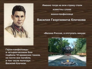 Именно тогда на всю страну сталиИменно тогда на всю страну стали
известны словаизвестны слова
воина-панфиловцавоина-панфиловца
Василия Георгиевича КлочковаВасилия Георгиевича Клочкова
«Велика Россия, а отступать некуда:«Велика Россия, а отступать некуда:
позади - Москва!».позади - Москва!».
Герои-панфиловцыГерои-панфиловцы
в четырехчасовом боюв четырехчасовом бою
подбили 18 вражеских танков,подбили 18 вражеских танков,
но почти все погибли,но почти все погибли,
в том числе политрукв том числе политрук
Василий Клочков.Василий Клочков.
 