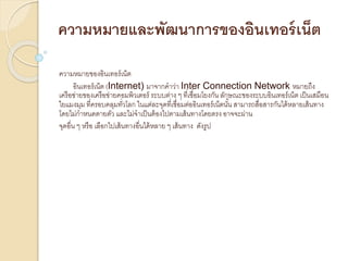 ความหมายและพัฒนาการของอินเทอร์เน็ต
ความหมายของอินเทอร์เน็ต
อินเทอร์เน็ต (Internet) มาจากคาว่า Inter Connection Network หมายถึง
เครือข่ายของเครือข่ายคอมพิวเตอร์ ระบบต่าง ๆ ที่เชื่อมโยงกัน ลักษณะของระบบอินเทอร์เน็ต เป็นเสมือน
ใยแมงมุม ที่ครอบคลุมทั่วโลก ในแต่ละจุดที่เชื่อมต่ออินเทอร์เน็ตนั้น สามารถสื่อสารกันได้หลายเส้นทาง
โดยไม่กาหนดตายตัว และไม่จาเป็นต้องไปตามเส้นทางโดยตรง อาจจะผ่าน
จุดอื่น ๆ หรือ เลือกไปเส้นทางอื่นได้หลาย ๆ เส้นทาง ดังรูป
 