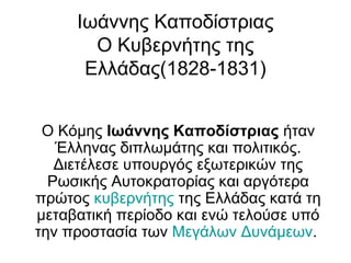 Ιωάννης Καποδίστριας
Ο Κυβερνήτης της
Ελλάδας(1828-1831)
Ο Κόμης Ιωάννης Καποδίστριας ήταν
Έλληνας διπλωμάτης και πολιτικός.
Διετέλεσε υπουργός εξωτερικών της
Ρωσικής Αυτοκρατορίας και αργότερα
πρώτος κυβερνήτης της Ελλάδας κατά τη
μεταβατική περίοδο και ενώ τελούσε υπό
την προστασία των Μεγάλων Δυνάμεων.
 