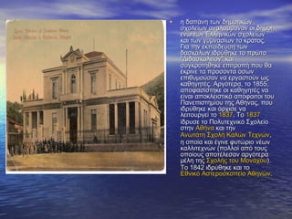 • η δαπάνη των δημοτικώνη δαπάνη των δημοτικών
σχολείων αναλάμβαναν οι δήμοι,σχολείων αναλάμβαναν οι δήμοι,
ενώ των Ελληνικών σχολείωνενώ των Ελληνικών σχολείων
και των γυμνασίων το κράτος.και των γυμνασίων το κράτος.
Για την εκπαίδευση τωνΓια την εκπαίδευση των
δασκάλων ιδρύθηκε το πρώτοδασκάλων ιδρύθηκε το πρώτο
"Διδασκαλείον" και"Διδασκαλείον" και
συγκροτήθηκε επιτροπή που θασυγκροτήθηκε επιτροπή που θα
έκρινε τα προσόντα όσωνέκρινε τα προσόντα όσων
επιθυμούσαν να εργαστούν ωςεπιθυμούσαν να εργαστούν ως
καθηγητές. Αργότερα, το 1855,καθηγητές. Αργότερα, το 1855,
αποφασίστηκε οι καθηγητές νααποφασίστηκε οι καθηγητές να
είναι αποκλειστικά απόφοιτοι τουείναι αποκλειστικά απόφοιτοι του
Πανεπιστημίου της Αθήνας, πουΠανεπιστημίου της Αθήνας, που
ιδρύθηκε και άρχισε ναιδρύθηκε και άρχισε να
λειτουργεί τολειτουργεί το 18371837. Το. Το 18371837
ίδρυσε το Πολυτεχνικό Σχολείοίδρυσε το Πολυτεχνικό Σχολείο
στηνστην ΑθήναΑθήνα και τηνκαι την
Ανωτάτη Σχολή Καλών ΤεχνώνΑνωτάτη Σχολή Καλών Τεχνών,,
η οποία και έγινε φυτώριο νέωνη οποία και έγινε φυτώριο νέων
καλλιτεχνών (πολλοί από τουςκαλλιτεχνών (πολλοί από τους
οποίους αποτέλεσαν αργότεραοποίους αποτέλεσαν αργότερα
μέλη τηςμέλη της Σχολής του ΜονάχουΣχολής του Μονάχου).).
Το 1842 ιδρύθηκε και τοΤο 1842 ιδρύθηκε και το
Εθνικό Αστεροσκοπείο ΑθηνώνΕθνικό Αστεροσκοπείο Αθηνών..
 