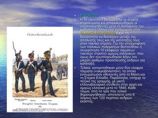 • ΣΤΡΑΤΟΣΣΤΡΑΤΟΣ
• Η Αντιβασιλεία διέλυσε όλα τα άτακταΗ Αντιβασιλεία διέλυσε όλα τα άτακτα
στρατεύματα και απομακρύνθηκαν οιστρατεύματα και απομακρύνθηκαν οι
στρατολογηθέντες μετά τη δολοφονία τουστρατολογηθέντες μετά τη δολοφονία του
κυβερνήτη. Άλλοι που πολέμησαν στηνκυβερνήτη. Άλλοι που πολέμησαν στην
Ελληνική ΕπανάστασηΕλληνική Επανάσταση είχαν τηείχαν τη
δυνατότητα να διαλέξουν μεταξύ τηςδυνατότητα να διαλέξουν μεταξύ της
απόλυσής τους και της κατάταξής τουςαπόλυσής τους και της κατάταξής τους
στον τακτικό στρατό. Για την απορρόφησηστον τακτικό στρατό. Για την απορρόφηση
των παλαιών πολεμιστών θεσπίσθηκε ητων παλαιών πολεμιστών θεσπίσθηκε η
συγκρότηση 10 ελαφρών ταγμάτωνσυγκρότηση 10 ελαφρών ταγμάτων
τακτικού στρατού αμιγώς ελληνικών, πουτακτικού στρατού αμιγώς ελληνικών, που
όμως δεν συμπληρώθηκαν λόγω τουόμως δεν συμπληρώθηκαν λόγω του
μικρού αριθμού προσέλευσης ανδρών γιαμικρού αριθμού προσέλευσης ανδρών για
κατάταξη.κατάταξη.
• Τελικά, καταρτίσθηκαν μόνο δύο ελαφράΤελικά, καταρτίσθηκαν μόνο δύο ελαφρά
τάγματα («ακροβολισταί»), τα οποίατάγματα («ακροβολισταί»), τα οποία
ενσωμάτωσαν εθελοντές από τη Μάνη καιενσωμάτωσαν εθελοντές από τη Μάνη και
τη Στερεά Ελλάδα. Παράλληλα, υπήρχε τοτη Στερεά Ελλάδα. Παράλληλα, υπήρχε το
πεζικό της γραμμής, με μικτήπεζικό της γραμμής, με μικτή
ελληνοβαυαρική σύνθεση στην αρχή καιελληνοβαυαρική σύνθεση στην αρχή και
αμιγώς ελληνική μετά το 1840. Κάθεαμιγώς ελληνική μετά το 1840. Κάθε
τάγμα, από τα τρία που τελικάτάγμα, από τα τρία που τελικά
δημιουργήθηκαν, αποτελείτο από 6δημιουργήθηκαν, αποτελείτο από 6
λόχους των 120 περίπου ανδρώνλόχους των 120 περίπου ανδρών
έκαστος.έκαστος.
 