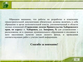Обращаем внимание, что работы по разработке и изменению
градостроительной документации обязательно должны включать в себя
обращение в орган исполнительной власти, уполномоченный в области
лесных отношений (Управление лесами Правительства Хабаровского
края, по адресу: г. Хабаровск, ул. Запарина, 5) для установления –
расположены ли в границах муниципального образования и входящих в
него населенных пунктов земли лесного фонда, и проведения
соответствующих работ с учетом такой информации.
Спасибо за внимание!
11
 