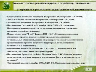 Законодательство, регламентирующее разработку, согласование,
утверждение и реализацию градостроительной документации
4
– Градостроительный кодекс Российской Федерации от 29 декабря 2004 г. N 190-ФЗ;
– Земельный кодекс Российской Федерации от 25 октября 2001 г. N 136-ФЗ;
– Лесной кодекс Российской Федерации от 4 декабря 2006 г. N 200-ФЗ;
– Постановление Госстроя РФ от 29 октября 2002 г. N 150 «Об утверждении
Инструкции о порядке разработки, согласования, экспертизы и утверждения
градостроительной документации»;
– Приказ Минрегиона РФ от 27 февраля 2012 г. N 69 «Об утверждении порядка
согласования проектов документов территориального планирования
муниципальных образований, состава и порядка работы согласительной комиссии
при согласовании проектов документов территориального планирования
муниципальных образований»;
– Федеральный закон от 21 декабря 2004 г. N 172-ФЗ "О переводе земель или
земельных участков из одной категории в другую";
– Постановление Правительства РФ от 28 января 2006 г. N 48 "О составе и порядке
подготовки документации о переводе земель лесного фонда в земли иных (других)
категорий";
– Федеральный закон от 26 декабря 1995 г. N 209-ФЗ «О геодезии и картографии» и др.
 