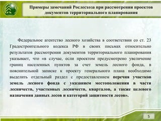 Примеры замечаний Рослесхоза при рассмотрении проектов
документов территориального планирования
5
Федеральное агентство лесного хозяйства в соответствии со ст. 23
Градостроительного кодекса РФ в своих письмах относительно
результатов рассмотрения документов территориального планирования
указывает, что «в случае, если проектом предусмотрено увеличение
границ населенных пунктов за счет земель лесного фонда, в
пояснительной записке к проекту генерального плана необходимо
выделить отдельный раздел с предоставлением перечня участков
земель лесного фонда с указанием местоположения в части
лесничеств, участковых лесничеств, кварталов, а также целевого
назначения данных лесов и категорий защитности лесов».
 