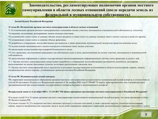 Законодательство, регламентирующее полномочия органов местного
самоуправления в области лесных отношений (после передачи земель из
федеральной в муниципальную собственность)
9
Лесной Кодекс Российской Федерации
•Статья 84. Полномочия органов местного самоуправления в области лесных отношений
•1. К полномочиям органов местного самоуправления в отношении лесных участков, находящихся в муниципальной собственности, относятся:
•1) владение, пользование, распоряжение такими лесными участками;
•2) установление ставок платы за единицу объема лесных ресурсов и ставок платы за единицу площади такого лесного участка в целях его аренды;
•3) установление ставок платы за единицу объема древесины;
•4) разработка и утверждение лесохозяйственных регламентов, а также проведение муниципальной экспертизы проектов освоения лесов;
•5) осуществление муниципального лесного контроля в отношении таких лесных участков;
•6) организация осуществления мер пожарной безопасности в лесах;
•7) учет древесины, заготовленной гражданами для собственных нужд в лесах, расположенных на лесных участках, находящихся в муниципальной
собственности;
•8) представление информации в единую государственную автоматизированную информационную систему учета древесины и сделок с ней.
•1.1. Органы местного самоуправления осуществляют разработку и утверждение лесохозяйственных регламентов лесничеств, лесопарков,
расположенных на землях населенных пунктов, на которых расположены городские леса.
•2. Органы местного самоуправления могут наделяться отдельными государственными полномочиями в области использования, охраны, защиты,
воспроизводства лесов в порядке, установленном законодательством Российской Федерации.
•Статья 98. Муниципальный лесной контроль
•На территории муниципального образования органами местного самоуправления осуществляется муниципальный лесной контроль в соответствии со
статьей 84 настоящего Кодекса и с Федеральным законом от 26 декабря 2008 года N 294-ФЗ "О защите прав юридических лиц и индивидуальных
предпринимателей при осуществлении государственного контроля (надзора) и муниципального контроля".
Федеральный закон от 6 октября 2003 г. N 131-ФЗ "Об общих принципах организации местного самоуправления в Российской Федерации"
•Согласно статей 14 и 16 закона органами местного самоуправления осуществляется муниципальный лесной контроль, что также прописано в статье
98 Лесного кодекса РФ.
•Согласно статьям 19, 25 к вопросам местного значения городских и сельских поселений, а также городских округов, относится использование,
охрана, защита и воспроизводство городских лесов и лесов особо охраняемых природных территорий, расположенных в границах населенного пункта.
 
