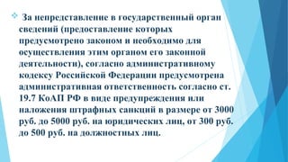  За непредставление в государственный орган
сведений (предоставление которых
предусмотрено законом и необходимо для
осуществления этим органом его законной
деятельности), согласно административному
кодексу Российской Федерации предусмотрена
административная ответственность согласно ст.
19.7 КоАП РФ в виде предупреждения или
наложения штрафных санкций в размере от 3000
руб. до 5000 руб. на юридических лиц, от 300 руб.
до 500 руб. на должностных лиц.
 