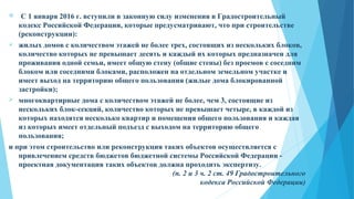  С 1 января 2016 г. вступили в законную силу изменения в Градостроительный
кодекс Российской Федерации, которые предусматривают, что при строительстве
(реконструкции):
 жилых домов с количеством этажей не более трех, состоящих из нескольких блоков,
количество которых не превышает десять и каждый их которых предназначен для
проживания одной семьи, имеет общую стену (общие стены) без проемов с соседним
блоком или соседними блоками, расположен на отдельном земельном участке и
имеет выход на территорию общего пользования (жилые дома блокированной
застройки);
 многоквартирные дома с количеством этажей не более, чем 3, состоящие из
нескольких блок-секций, количество которых не превышает четыре, в каждой из
которых находятся несколько квартир и помещения общего пользования и каждая
из которых имеет отдельный подъезд с выходом на территорию общего
пользования;
и при этом строительство или реконструкция таких объектов осуществляется с
привлечением средств бюджетов бюджетной системы Российской Федерации -
проектная документация таких объектов должна проходить экспертизу.
(п. 2 и 3 ч. 2 ст. 49 Градостроительного
кодекса Российской Федерации)
 