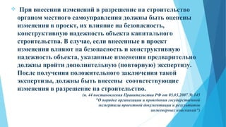  При внесении изменений в разрешение на строительство
органом местного самоуправления должны быть оценены
изменения в проект, их влияние на безопасность,
конструктивную надежность объекта капитального
строительства. В случае, если внесенные в проект
изменения влияют на безопасность и конструктивную
надежность объекта, указанные изменения предварительно
должны пройти дополнительную (повторную) экспертизу.
После получения положительного заключения такой
экспертизы, должны быть внесены соответствующие
изменения в разрешение на строительство.
(п. 44 постановления Правительства РФ от 05.03.2007 № 145
"О порядке организации и проведения государственной
экспертизы проектной документации и результатов
инженерных изысканий")
 
