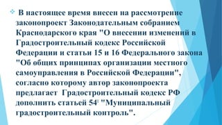  В настоящее время внесен на рассмотрение
законопроект Законодательным собранием
Краснодарского края "О внесении изменений в
Градостроительный кодекс Российской
Федерации и статьи 15 и 16 Федерального закона
"Об общих принципах организации местного
самоуправления в Российской Федерации",
согласно которому автор законопроекта
предлагает Градостроительный кодекс РФ
дополнить статьей 541
"Муниципальный
градостроительный контроль".
 