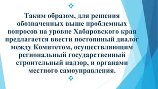 
Таким образом, для решения
обозначенных выше проблемных
вопросов на уровне Хабаровского края
предлагается ввести постоянный диалог
между Комитетом, осуществляющим
региональный государственный
строительный надзор, и органами
местного самоуправления.

 