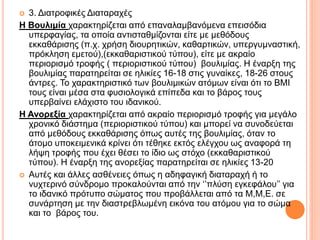  3. Διατροφικές Διαταραχές
H Βουλιμία χαρακτηρίζεται από επαναλαμβανόμενα επεισόδια
υπερφαγίας, τα οποία αντισταθμίζονται είτε με μεθόδους
εκκαθάρισης (π.χ. χρήση διουρητικών, καθαρτικών, υπεργυμναστική,
πρόκληση εμετού),(εκκαθαριστικού τύπου), είτε με ακραίο
περιορισμό τροφής ( περιοριστικού τύπου) βουλιμίας. Η έναρξη της
βουλιμίας παρατηρείται σε ηλικίες 16-18 στις γυναίκες, 18-26 στους
άντρες. Το χαρακτηριστικό των βουλιμικών ατόμων είναι ότι το BMI
τους είναι μέσα στα φυσιολογικά επίπεδα και το βάρος τους
υπερβαίνει ελάχιστο του ιδανικού.
Η Ανορεξία χαρακτηρίζεται από ακραίο περιορισμό τροφής για μεγάλο
χρονικό διάστημα (περιοριστικού τύπου) και μπορεί να συνοδεύεται
από μεθόδους εκκαθάρισης όπως αυτές της βουλιμίας, όταν το
άτομο υποκειμενικά κρίνει ότι τέθηκε εκτός ελέγχου ως αναφορά τη
λήψη τροφής που έχει θέσει το ίδιο ως στόχο (εκκαθαριστικού
τύπου). Η έναρξη της ανορεξίας παρατηρείται σε ηλικίες 13-20
 Αυτές και άλλες ασθένειες όπως η αδηφαγική διαταραχή ή το
νυχτερινό σύνδρομο προκαλούνται από την ‘’πλύση εγκεφάλου’’ για
το ιδανικό πρότυπο σώματος που προβάλλεται από τα Μ,Μ,Ε. σε
συνάρτηση με την διαστρεβλωμένη εικόνα του ατόμου για το σώμα
και το βάρος του.
 