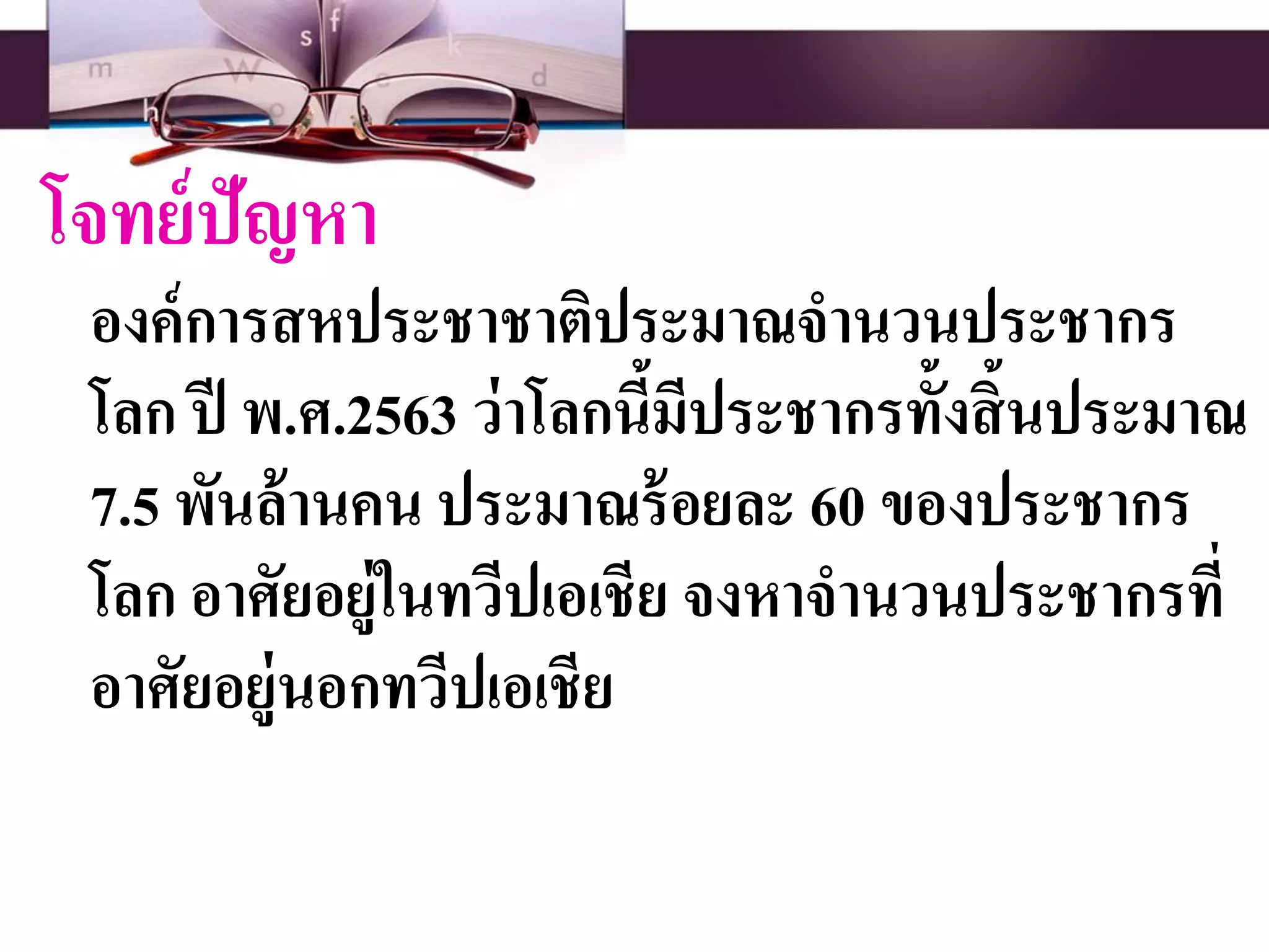 โจทย์ปัญหา
องค์การสหประชาชาติประมาณจานวนประชากร
โลก ปี พ.ศ.2563 ว่าโลกนี้มีประชากรทั้งสิ้นประมาณ
7.5 พันล้านคน ประมาณร้อยละ 60 ของประชากร
โลก อาศัยอยู่ในทวีปเอเชีย จงหาจานวนประชากรที่
อาศัยอยู่นอกทวีปเอเชีย
 