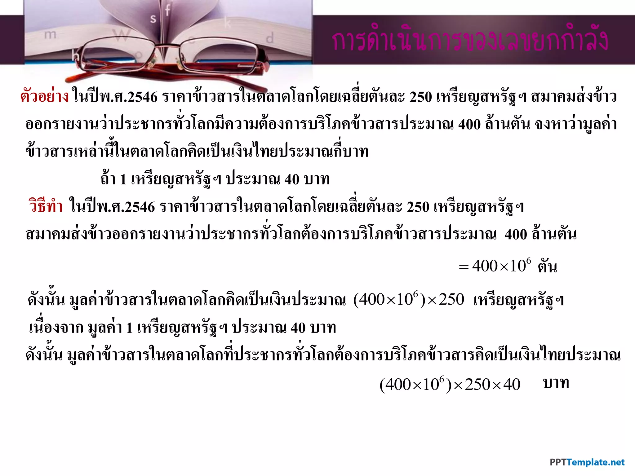 กำรดำเนินกำรของเลขยกกำลัง
ตัวอย่าง ในปีพ.ศ.2546 ราคาข้าวสารในตลาดโลกโดยเฉลี่ยตันละ 250 เหรียญสหรัฐฯ สมาคมส่งข้าว
ออกรายงานว่าประชากรทั่วโลกมีความต้องการบริโภคข้าวสารประมาณ 400 ล้านตัน จงหาว่ามูลค่า
ข้าวสารเหล่านี้ในตลาดโลกคิดเป็นเงินไทยประมาณกี่บาท
ถ้า 1 เหรียญสหรัฐฯ ประมาณ 40 บาท
วิธีทา ในปีพ.ศ.2546 ราคาข้าวสารในตลาดโลกโดยเฉลี่ยตันละ 250 เหรียญสหรัฐฯ
สมาคมส่งข้าวออกรายงานว่าประชากรทั่วโลกต้องการบริโภคข้าวสารประมาณ 400 ล้านตัน
ตัน
ดังนั้น มูลค่าข้าวสารในตลาดโลกคิดเป็นเงินประมาณ เหรียญสหรัฐฯ
เนื่องจาก มูลค่า 1 เหรียญสหรัฐฯ ประมาณ 40 บาท
ดังนั้น มูลค่าข้าวสารในตลาดโลกที่ประชากรทั่วโลกต้องการบริโภคข้าวสารคิดเป็นเงินไทยประมาณ
บาท
6
400 10 
6
(400 10 ) 250 
6
(400 10 ) 250 40  
 