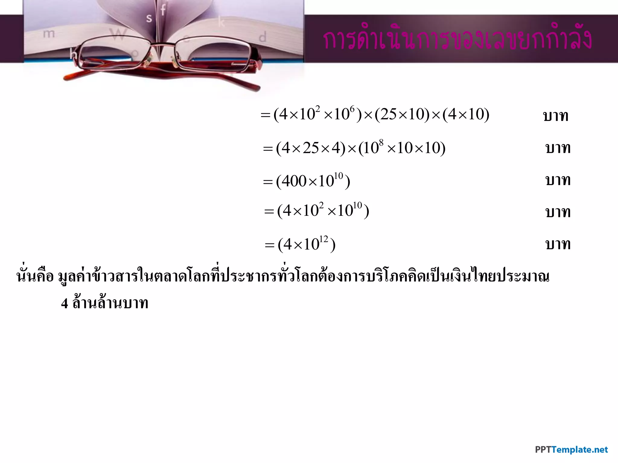กำรดำเนินกำรของเลขยกกำลัง
บาท
บาท
บาท
บาท
บาท
นั่นคือ มูลค่าข้าวสารในตลาดโลกที่ประชากรทั่วโลกต้องการบริโภคคิดเป็นเงินไทยประมาณ
4 ล้านล้านบาท
2 6
(4 10 10 ) (25 10) (4 10)      
8
(4 25 4) (10 10 10)     
10
(400 10 ) 
2 10
(4 10 10 )  
12
(4 10 ) 
 