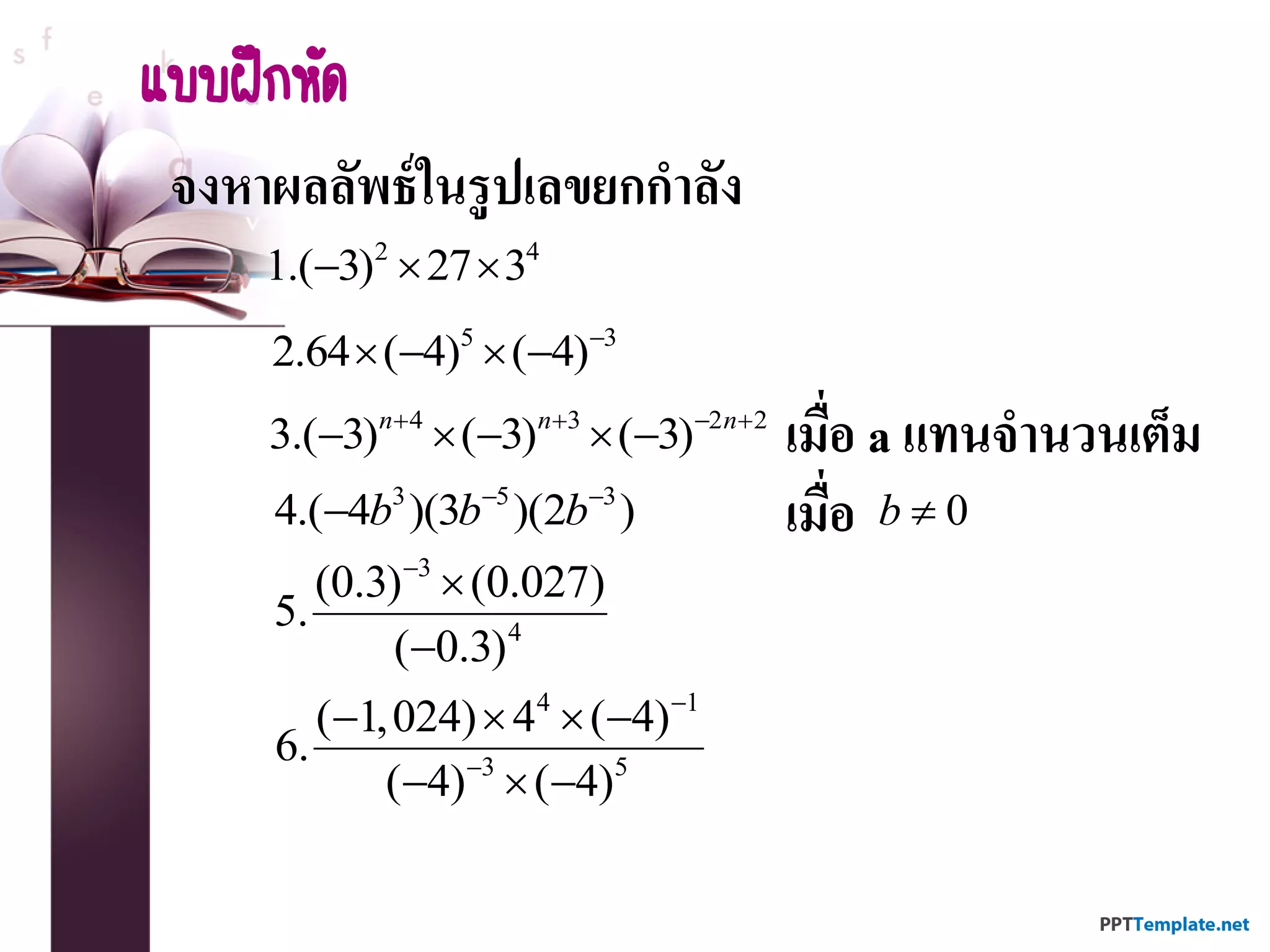 จงหาผลลัพธ์ในรูปเลขยกกาลัง
2 4
1.( 3) 27 3  
แบบฝึกหัด
5 3
2.64 ( 4) ( 4)
   
4 3 2 2
3.( 3) ( 3) ( 3)n n n   
     เมื่อ a แทนจานวนเต็ม
3 5 3
4.( 4 )(3 )(2 )b b b 
 เมื่อ 0b 
3
4
(0.3) (0.027)
5.
( 0.3)



4 1
3 5
( 1,024) 4 ( 4)
6.
( 4) ( 4)


   
  
 