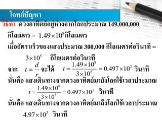 โจทย์ปัญหา
วิธีทา ดวงอาทิตย์อยู่ห่างจากโลกประมาณ 149,000,000
กิโลเมตร = กิโลเมตร
เมื่ออัตราเร็วของแสงประมาณ 300,000 กิโลเมตรต่อวินาที =
กิโลเมตรต่อวินาที
จาก จะได้ วินาที
นั่นคือ แสงเดินทางจากดวงอาทิตย์มายังโลกใช้เวลาประมาณ
วินาที
นั่นคือ แสงเดินทางจากดวงอาทิตย์มาถึงโลกใช้เวลาประมาณ
วินาที
8
1.49 10
5
3 10
d
t
r

8
3
5
1.49 10
0.497 10
3 10
t

  

8
3
5
1.49 10
0.497 10
3 10
t

  

2
4.97 10
 