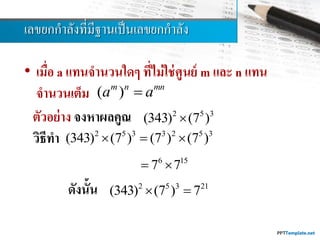 เลขยกกำลังที่มีฐำนเป็นเลขยกกำลัง
• เมื่อ a แทนจานวนใดๆ ที่ไม่ใช่ศูนย์ m และ n แทน
จานวนเต็ม ( )m n mn
a a
ตัวอย่าง จงหาผลคูณ
วิธีทา
ดังนั้น
2 5 3
(343) (7 )
6 15
7 7 
2 5 3 3 2 5 3
(343) (7 ) (7 ) (7 )  
2 5 3 21
(343) (7 ) 7 
 